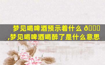 梦见喝啤酒预示着什么 💐 ,梦见喝啤酒喝醉了是什么意思